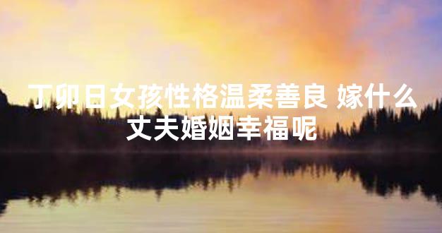 丁卯日女孩性格温柔善良 嫁什么丈夫婚姻幸福呢